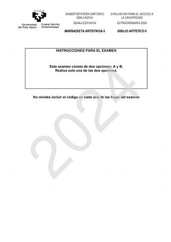 UNIBERTSITATERA SARTZEKO EBALUAZIOA 2024ko EZOHIKOA EVALUACIÓN PARA EL ACCESO A LA UNIVERSIDAD EXTRAORDINARIA 2024 MARRAZKETA ARTISTIKOA II DIBUJO ARTÍSTICO II INSTRUCCIONES PARA EL EXAMEN Este examen consta de dos opciones A y B 2024 Realiza solo una de las dos opciones No olvides incluir el código en cada una de las hojas del examen UNIBERTSITATERA SARTZEKO EBALUAZIOA 2024ko EZOHIKOA EVALUACIÓN PARA EL ACCESO A LA UNIVERSIDAD EXTRAORDINARIA 2024 MARRAZKETA ARTISTIKOA II DIBUJO ARTÍSTICO II OP…