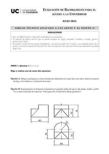 EVALUACIÓN DE BACHILLERATO PARA EL ACCESO A LA UNIVERSIDAD JULIO 2024 DIBUJO TÉCNICO APLICADO A LAS ARTES Y AL DISEÑO II INDICACIONES  Leer con detenimiento y responder ajustándose a lo propuesto  El material de dibujo técnico que se puede emplear es regla escuadra cartabón compás goma y portaminas o lápiz  El examen consta de tres partes obligatorias una primera parte de 5 puntos una segunda parte de 3 puntos y una tercera parte de 2 puntos En ellas se proponen dos opciones de las que solament…