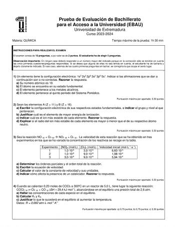 Materia QUÍMICA Prueba de Evaluación de Bachillerato para el Acceso a la Universidad EBAU Universidad de Extremadura Curso 20232024 Tiempo máximo de la prueba 1h 30 min INSTRUCCIONES PARA REALIZAR EL EXAMEN El examen consta de 10 preguntas cuyo valor es de 2 puntos El estudiante ha de elegir 5 preguntas Observación importante En ningún caso deberá responder a un número mayor del indicado porque en la corrección sólo se tendrán en cuenta las cinco primeras cuestionespreguntas respondidas Si se d…