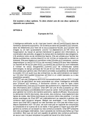 UNIBERTSITATERA SARTZEKO EBALUAZIOA 2024ko OHIKOA EVALUACIÓN PARA EL ACCESO A LA UNIVERSIDAD ORDINARIA 2024 FRANTSESA FRANCÉS Cet examen a deux options Tu dois choisir une de ces deux options et répondre aux questions OPTION A  propos de lIA 2024 Lintelligence artificielle ou IA nest pas lavenir elle est omniprésente dans de nombreux domaines aujourdhui On la retrouve dans les assistants des voitures dans les téléphones pour faire de la reconnaissance faciale pour générer des images ou en tant …