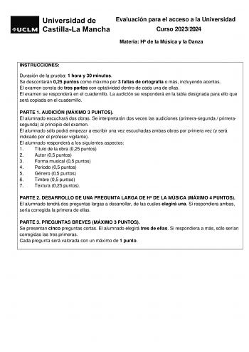 Evaluación para el acceso a la Universidad Curso 20232024 Materia H de la Música y la Danza INSTRUCCIONES Duración de la prueba 1 hora y 30 minutos Se descontarán 025 puntos como máximo por 3 faltas de ortografía o más incluyendo acentos El examen consta de tres partes con optatividad dentro de cada una de ellas El examen se responderá en el cuadernillo La audición se responderá en la tabla designada para ello que será copiada en el cuadernillo PARTE 1 AUDICIÓN MÁXIMO 3 PUNTOS El alumnado escuc…