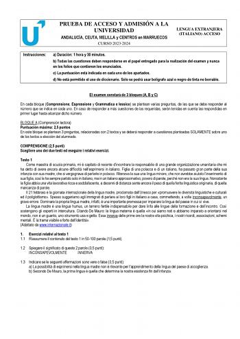 PRUEBA DE ACCESO Y ADMISIÓN A LA UNIVERSIDAD ANDALUCÍA CEUTA MELILLA y CENTROS en MARRUECOS CURSO 20232024 LENGUA EXTRANJERA ITALIANO ACCESO Instrucciones a Duración 1 hora y 30 minutos b Todas las cuestiones deben responderse en el papel entregado para la realización del examen y nunca en los folios que contienen los enunciados c La puntuación está indicada en cada uno de los apartados d No está permitido el uso de diccionario Sólo se podrá usar bolígrafo azul o negro de tinta no borrable El e…