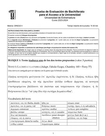 Prueba de Evaluación de Bachillerato para el Acceso a la Universidad Universidad de Extremadura Curso 20232024 Materia GRIEGO II Tiempo máximo de la prueba 1h 30 min INSTRUCCIONES PARA REALIZAR EL EXAMEN Se permite el uso del diccionario y de la gramática incluida en él durante todo el examen El examen consta de 3 bloques de preguntas El primero de ellos Texto tiene una valoración de 5 puntos Consta de 2 textos de los cuales el estudiante ha de elegir y traducir un texto En el segundo bloque Mo…