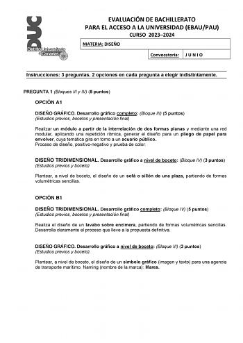 EVALUACIÓN DE BACHILLERATO PARA EL ACCESO A LA UNIVERSIDAD EBAUPAU CURSO 20232024 MATERIA DISEÑO Convocatoria J U N I O Instrucciones 3 preguntas 2 opciones en cada pregunta a elegir indistintamente PREGUNTA 1 Bloques III y IV 8 puntos OPCIÓN A1 DISEÑO GRÁFICO Desarrollo gráfico completo Bloque III 5 puntos Estudios previos bocetos y presentación final Realizar un módulo a partir de la interrelación de dos formas planas y mediante una red modular aplicando una repetición rítmica generar el dise…