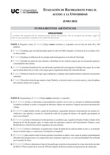 EVALUACIÓN DE BACHILLERATO PARA EL ACCESO A LA UNIVERSIDAD JUNIO 2024 FUNDAMENTOS ARTÍSTICOS INDICACIONES Si contesta más preguntas de las necesarias para realizar este examen solo se corregirán las primeras según el orden en que aparezcan resueltas en el cuadernillo de examen PARTE I Preguntas cortas 4 PUNTOS Elegir cuatro cuestiones y responder con un texto de entre 80 y 100 palabras 1 1 PUNTO Explique qué novedad principal aportó la obra de Pablo Gargallo a la historia de la escultura Cite s…