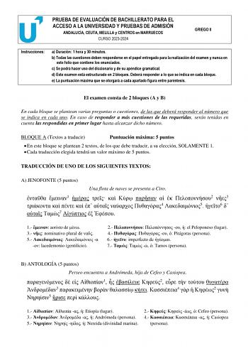 PRUEBA DE EVALUACIÓN DE BACHILLERATO PARA EL ACCESO A LA UNIVERSIDAD Y PRUEBAS DE ADMISIÓN ANDALUCÍA CEUTA MELILLA y CENTROS en MARRUECOS CURSO 20232024 GRIEGO II Instrucciones a Duración 1 hora y 30 minutos b Todas las cuestiones deben responderse en el papel entregado para la realización del examen y nunca en este folio que contiene los enunciados c Se podrá hacer uso del diccionario y de su apéndice gramatical d Este examen está estructurado en 2 bloques Deberá responder a lo que se indica e…