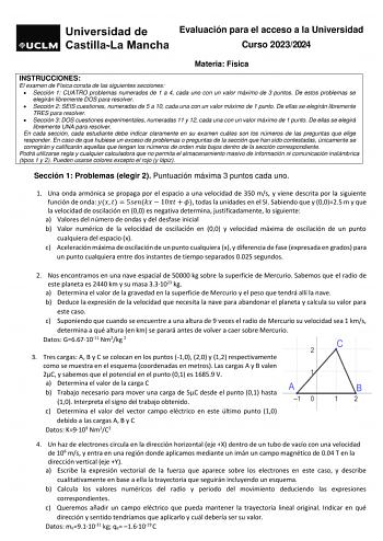 Evaluación para el acceso a la Universidad Curso 20232024 Materia Física INSTRUCCIONES El examen de Física consta de las siguientes secciones  Sección 1 CUATRO problemas numerados de 1 a 4 cada uno con un valor máximo de 3 puntos De estos problemas se elegirán libremente DOS para resolver  Sección 2 SEIS cuestiones numeradas de 5 a 10 cada una con un valor máximo de 1 punto De ellas se elegirán libremente TRES para resolver  Sección 3 DOS cuestiones experimentales numeradas 11 y 12 cada una con…