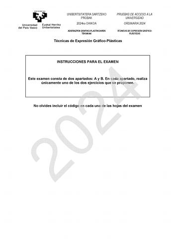 UNIBERTSITATERA SARTZEKO PROBAK 2024ko OHIKOA PRUEBAS DE ACCESO A LA UNIVERSIDAD ORDINARIA 2024 ADIERAZPEN GRAFIKOPLASTIKOAREN TEKNIKAK TÉCNICAS DE EXPRESIÓN GRÁFICOPLÁSTICAS Técnicas de Expresión GráficoPlásticas INSTRUCCIONES PARA EL EXAMEN 2024 Este examen consta de dos apartados A y B En cada apartado realiza únicamente uno de los dos ejercicios que se proponen No olvides incluir el código en cada una de las hojas del examen UNIBERTSITATERA SARTZEKO PROBAK 2024ko OHIKOA ADIERAZPEN GRAFIKOPL…