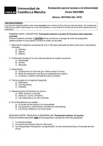 Evaluación para el acceso a la Universidad Curso 20232024 Materia HISTORIA DEL ARTE INSTRUCCIONES Las faltas de ortografía podrán restar hasta un punto como máximo 025 puntos por cada dos faltas Se considerarán faltas las que estén relacionadas con el uso del castellano y no se tendrán en cuenta las de términos específicos de la asignatura PRIMERA PARTE CONCEPTOS Puntuación máxima 3 puntos 075 puntos cada respuesta correcta El alumno deberá contestar a CUATRO de las cuestiones a escoger de entr…