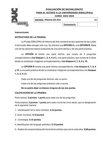 EVALUACIÓN DE BACHILLERATO PARA EL ACCESO A LA UNIVERSIDAD EBAUPAU CURSO 20232024 MATERIA Historia del Arte 1 Convocatoria Instrucciones ESTRUCTURA DE LA PRUEBA La Prueba EBAUPAU de Historia del Arte constará de dos opciones de las cuales el alumnado debe escoger solo una Se ofrecerá una OPCIÓN A y una OPCIÓN B Cada una de las opciones estará compuesta de una parte teórica y de otra parte práctica La OPCIÓN A tendrá una parte teórica que consta de 5 preguntas correspondiente a los bloques 1 2 3…