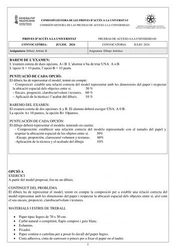 COMISSIÓ GESTORA DE LES PROVES DACCÉS A LA UNIVERSITAT COMISIÓN GESTORA DE LAS PRUEBAS DE ACCESO A LA UNIVERSIDAD PROVES DACCÉS A LA UNIVERSITAT CONVOCATRIA JULIOL 2024 Assignatura Dibuix Artístic II PRUEBAS DE ACCESO A LA UNIVERSIDAD CONVOCATORIA JULIO 2024 Asignatura Dibujo Artístico BAREM DE LEXAMEN Lexamen consta de dues opcions A i B Lalumne nha de triar UNA A o B Lopció A  10 punts lopció B  10 punts PUNTUACIÓ DE CADA OPCIÓ El dibuix ha de representar el model tenint en compte  Composició…