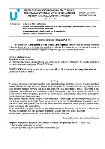 PRUEBA DE EVALUACIÓN DE BACHILLERATO PARA EL ACCESO A LA UNIVERSIDAD Y PRUEBAS DE ADMISIÓN ANDALUCÍA CEUTA MELILLA y CENTROS en MARRUECOS CURSO 20232024 LENGUA EXTRANJERA PORTUGUÉS ACCESO Instrucciones a Duración 1 hora y 30 minutos b Todas las cuestiones deben responderse en el papel entregado para la realización del examen y nunca en los folios que contienen los enunciados c La puntuación está indicada en cada uno de los apartados d No está permitido el uso de diccionario  El examen consta de…