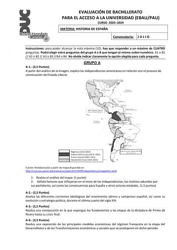 EVALUACIÓN DE BACHILLERATO PARA EL ACCESO A LA UNIVERSIDAD EBAUPAU CURSO 20232024 MATERIA HISTORIA DE ESPAÑA Convocatoria J U L I O Instrucciones para poder alcanzar la nota máxima 10 hay que responder a un máximo de CUATRO preguntas Podrá elegir entre preguntas del grupo A o B que tengan el mismo orden numérico A1 o B1  A2 o B2  A3 o B3 A4 o B4 No olvide indicar claramente la opción elegida para cada pregunta GRUPO A A1 25 Puntos A partir del análisis de la imagen explica las independencias am…