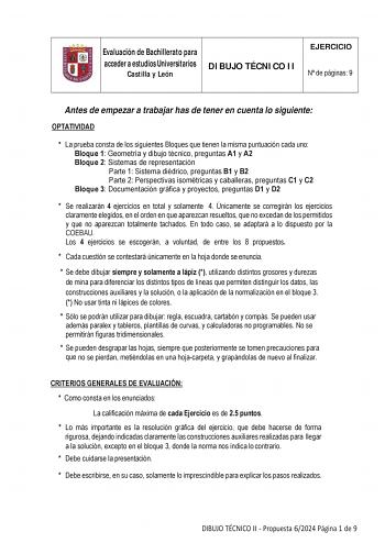 Evaluación de Bachillerato para acceder a estudios Universitarios Castilla y León DIBUJO TÉCNICO II EJERCICIO N de páginas 9 Antes de empezar a trabajar has de tener en cuenta lo siguiente OPTATIVIDAD  La prueba consta de los siguientes Bloques que tienen la misma puntuación cada uno Bloque 1 Geometría y dibujo técnico preguntas A1 y A2 Bloque 2 Sistemas de representación Parte 1 Sistema diédrico preguntas B1 y B2 Parte 2 Perspectivas isométricas y caballeras preguntas C1 y C2 Bloque 3 Document…