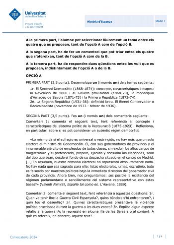 Universitat de les Illes Balears Proves daccés a la Universit at Histria dEspanya Model 1 A la primera part lalumne pot seleccionar lliurement un tema entre els quatre que es proposen tant de lopció A com de lopció B A la segona part ha de fer un comentari que pot triar entre els quatre que sofereixen tant de lopció A com de la B A la tercera part ha de respondre dues qestions entre les vuit que es proposen indistintament de lopció A o de la B OPCIÓ A PRIMERA PART 35 punts Desenvolupa un i nomé…