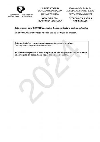 UNIBERTSITATERA SARTZEKO EBALUAZIOA 2024ko EZOHIKOA GEOLOGIA ETA INGURUMEN ZIENTZIAK EVALUACIÓN PARA EL ACCESO A LA UNIVERSIDAD EXTRAORDINARIA 2024 GEOLOGÍA Y CIENCIAS AMBIENTALES Este examen tiene CUATRO apartados Debes contestar a cada uno de ellos No olvides incluir el código en cada una de las hojas de examen 2024 Solamente debes contestar a una pregunta en cada apartado Cada apartado tiene establecido su valor En caso de responder a más preguntas de las estipuladas las respuestas se correg…