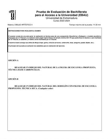 Prueba de Evaluación de Bachillerato para el Acceso a la Universidad EBAU Universidad de Extremadura Curso 20232024 Materia DIBUJO ARTÍSTICO II Tiempo máximo de la prueba 1h 30 min INSTRUCCIONES PARA REALIZAR EL EXAMEN El examen consta de una sola parte la realización en técnica seca de una composición Escultórica o Bodegón o modelo escultórico propuesto por el Tribunal y se realizará sobre papel ingres blanco de tamaño mínimo 50 X 70 que podrá llevar el alumno o será facilitado por el Tribunal…