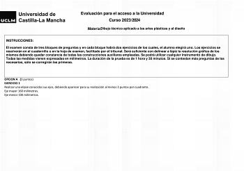 Evaluación para el acceso a la Universidad Curso 20232024 MateriaDibujo técnico aplicado a las artes plásticas y al diseño INSTRUCCIONES El examen consta de tres bloques de preguntas y en cada bloque habrá dos ejercicios de los cuales el alumno elegirá uno Los ejercicios se resolverán en el cuadernillo o en la hoja de examen facilitado por el tribunal Será suficiente con delinear a lápiz la resolución gráfica de los mismos debiendo quedar constancia de todas las construcciones auxiliares emplea…