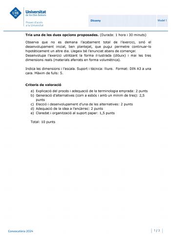 Universitat de les Illes Balears Proves daccés a la Un iversitat Disseny Model 1 Tria una de les dues opcions proposades Durada 1 hora i 30 minuts Observa que no es demana lacabament total de lexercici sinó el desenvolupament inicial ben plantejat que pugui permetre continuarlo hipotticament un altre dia Llegeix bé lenunciat abans de comenar Desenvolupa lexercici utilitzant la forma illustrada dibuix i mai les tres dimensions reals materials aferrats en forma volumtrica Indica les dimensions i …