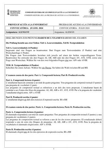 COMISSIÓ GESTORA DE LES PROVES DACCÉS A LA UNIVERSITAT COMISIÓN GESTORA DE LAS PRUEBAS DE ACCESO A LA UNIVERSIDAD PROVES DACCÉS A LA UNIVERSITAT CONVOCATRIA JULIOL 2024 Assignatura ALEMANY PRUEBAS DE ACCESO A LA UNIVERSIDAD CONVOCATORIA JULIO 2024 Asignatura ALEMÁN ERKLRUNGEN ZUR PRFUNGBAREM DE LEXAMENBAREMO DEL EXAMEN Die Prfung besteht aus zwei Teilen Teil A Leseverstndnis Teil B Textproduktion Teil A Leseverstndnis 6 Punkte Insgesamt sind vier Fragen zu beantworten Drei Fragen zum Textverstn…