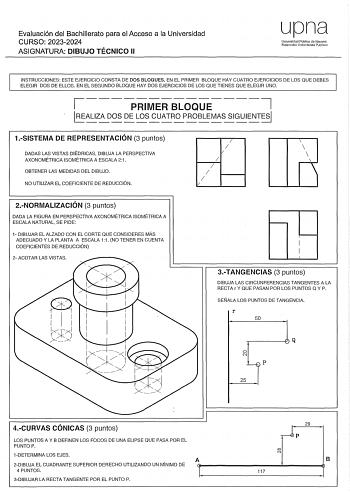 Evaluación del Bachillerato para el Acceso a la Universidad CURSO 20232024 ASIGNATURA DIBUJO TÉCNICO 11 upna Univorsldnd Pública do Nnvnrra Nafarroako Uníbertsitate Pub koa INSTRUCCIONES ESTE EJERCICIO CONSTA DE DOS BLOQUES EN EL PRIMER BLOQUE HAY CUATRO EJERCICIOS DE LOS QUE DEBES ELEGIR DOS DE ELLOS EN EL SEGUNDO BLOQUE HAY DOS EJERCICIOS DE LOS QUE TIENES QUE ELEGIR UNO 7 1 PRIMER BLOQUE 1LE ALIZ A D OS  DE L OS CU ATR O P ROBLE MASSIGUIE NTE SI 1SISTEMA DE REPRESENTACIÓN 3 puntos I I  DADAS…