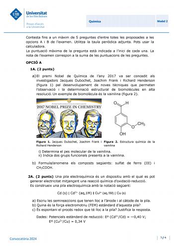 Universitat de les Illes Balears Proves daccés a la Uni ve rsit at Química Model 2 Contesta fins a un mxim de 5 preguntes dentre totes les proposades a les opcions A i B de lexamen Utilitza la taula peridica adjunta Pots usar la calculadora La puntuació mxima de la pregunta est indicada a linici de cada una La nota de lexamen correspon a la suma de les puntuacions de les preguntes OPCIÓ A 1A 2 punts a El premi Nobel de Química de lany 2017 va ser concedit als investigadors Jacques Dubochet Joac…