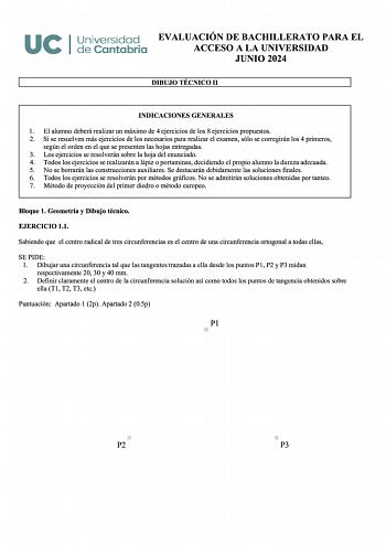 UCI Universidad EVALUACIÓN DE BACHILLERATO PARA EL de Cantabria ACCESO A LA UNIVERSIDAD JUNIO 2024 DIBUJO TÉCNICO 11 INDICACIONES GENERALES 1 El alumno deberá realizar un máximo de 4 ejercicios de los 8 ejercicios propuestos 2 Si se resuelven más ejercicios de los necesarios para realizar el examen sólo se corregirán los 4 primeros según el orden en el que se presenten las hojas entregadas 3 Los ejercicios se resolverán sobre la hoja del enunciado 4 Todos los ejercicios se realizarán a lápiz o …