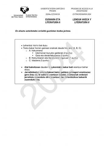 UNIBERTSITATERA SARTZEKO PROBAK 2024ko EZOHIKOA EUSKARA ETA LITERATURA II PRUEBAS DE ACCESO A LA UNIVERSIDAD EXTRAORDINARIA 2024 LENGUA VASCA Y LITERATURA II Ez ahaztu azterketako orrialde guztietan kodea jartzea 2024  LehenbiziTESTUbatduzu  Testu bakar horren gainean eraikiak daude hiru atal A B C o A Irakurmena  Ulermenari buruzko galderak 2 puntu  Gaia eta ideiaklaburpena 2 puntu o B Hizkuntzaren eta literaturaren inguruan 1 puntu o C Idazlana 5 puntu  Atal bakoitzean dauden bi aukeretako ba…