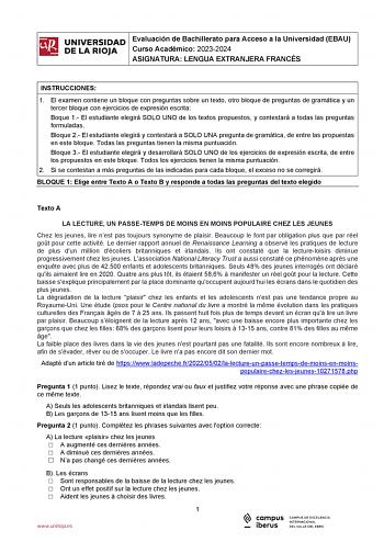 iñil UNIVERSIDAD 1 Evaluación de Bachillerato para Curso Académico 20232024 Acceso a la Universidad EBAU  DE LA RIOJA  ASIGNATURA LENGUA EXTRANJERA FRANCÉS l INSTRUCCIONES 1 El examen contiene un bloque con preguntas sobre un texto otro bloque de preguntas de gramática y un tercer bloque con ejercicios de expresión escrita Boque 1 El estudiante elegirá SOLO UNO de los textos propuestos y contestará a todas las preguntas formuladas Bloque 2 El estudiante elegirá y contestará a SOLO UNA pregunta …