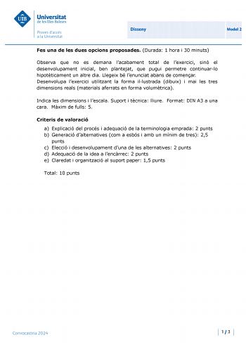 Universitat de les Illes Balears Proves daccés a la Un ivers itat Disseny Model 2 Fes una de les dues opcions proposades Durada 1 hora i 30 minuts Observa que no es demana lacabament total de lexercici sinó el desenvolupament inicial ben plantejat que pugui permetre continuarlo hipotticament un altre dia Llegeix bé lenunciat abans de comenar Desenvolupa lexercici utilitzant la forma illustrada dibuix i mai les tres dimensions reals materials aferrats en forma volumtrica Indica les dimensions i …