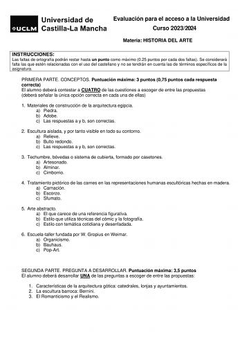 Evaluación para el acceso a la Universidad Curso 20232024 Materia HISTORIA DEL ARTE INSTRUCCIONES Las faltas de ortografía podrán restar hasta un punto como máximo 025 puntos por cada dos faltas Se considerará falta las que estén relacionadas con el uso del castellano y no se tendrán en cuenta las de términos específicos de la asignatura PRIMERA PARTE CONCEPTOS Puntuación máxima 3 puntos 075 puntos cada respuesta correcta El alumno deberá contestar a CUATRO de las cuestiones a escoger de entre …