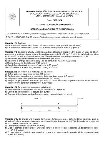 UNIVERSIDADES PÚBLICAS DE LA COMUNIDAD DE MADRID EVALUACIÓN PARA EL ACCESO A LAS ENSEÑANZAS UNIVERSITARIAS OFICIALES DE GRADO Curso 20232024 MATERIA TECNOLOGÍA E INGENIERÍA II INSTRUCCIONES GENERALES Y CALIFICACIÓN Lea atentamente el examen y responda a cinco cuestiones a elegir entre las diez que se proponen TIEMPO Y CALIFICACIÓN 90 minutos Todas las preguntas se calificarán sobre 2 puntos Cuestión n1 Explique a Características y contenidos básicos del presupuesto de un proyecto técnico 1 punt…