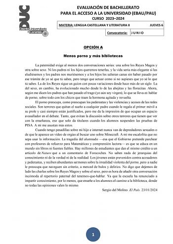 EVALUACIÓN DE BACHILLERATO PARA EL ACCESO A LA UNIVERSIDAD EBAUPAU CURSO 20232024 MATERIA LENGUA CASTELLANA Y LITERATURA II JUEVES 6 Convocatoria J U N I O OPCIÓN A Menos porno y más bibliotecas La paternidad exige al menos dos conversaciones serias una sobre los Reyes Magos y otra sobre sexo Ni los padres ni los hijos queremos tenerlas y la vida sería más elegante si las eludiésemos y los padres nos muriésemos y a los hijos les salieran canas sin haber pasado por ese trámite de yo sé que tú sa…