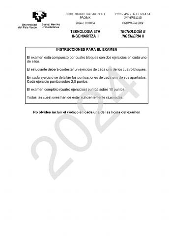 UNIBERTSITATERA SARTZEKO PROBAK 2024ko OHIKOA TEKNOLOGIA ETA INGENIARITZA II PRUEBAS DE ACCESO A LA UNIVERSIDAD ORDINARIA 2024 TECNOLOGÍA E INGENIERÍA II INSTRUCCIONES PARA EL EXAMEN El examen está compuesto por cuatro bloques con dos ejercicios en cada uno de ellos 2024 El estudiante deberá contestar un ejercicio de cada uno de los cuatro bloques En cada ejercicio se detallan las puntuaciones de cada uno de sus apartados Cada ejercicio puntúa sobre 25 puntos El examen completo cuatro ejercicio…