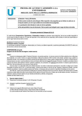 PRUEBA DE ACCESO Y ADMISIÓN A LA UNIVERSIDAD ANDALUCÍA CEUTA MELILLA y CENTROS en MARRUECOS CURSO 20232024 LENGUA EXTRANJERA ITALIANO ADMISIÓN Instrucciones a Duración 1 hora y 30 minutos b Este examen consta de varios bloques Debe responder a las preguntas que se indican en cada uno en la hoja de examen y no en la que contiene los enunciados de las preguntas c La puntuación está indicada en cada uno de los apartados d No está permitido el uso de diccionario Sólo se podrá usar bolígrafo azul o …