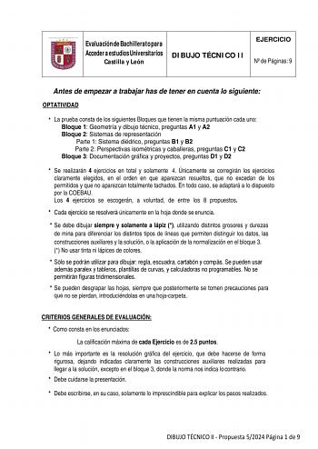 Evaluación de Bachillerato para Acceder a estudios Universitarios Castilla y León DIBUJO TÉCNICO II EJERCICIO N de Páginas 9 Antes de empezar a trabajar has de tener en cuenta lo siguiente OPTATIVIDAD  La prueba consta de los siguientes Bloques que tienen la misma puntuación cada uno Bloque 1 Geometría y dibujo técnico preguntas A1 y A2 Bloque 2 Sistemas de representación Parte 1 Sistema diédrico preguntas B1 y B2 Parte 2 Perspectivas isométricas y caballeras preguntas C1 y C2 Bloque 3 Document…