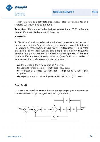 Universitat de les mes Balears Proves daccés a la Un ivers itat Tecnologia i Enginyeria 11 Model 2 Responeu a 4 de les 6 activitats proposades Totes les activitats tenen la mateixa puntuació que és 25 punts Important Els alumnes poden tenir un formulari amb 50 fórmules que hauran dentregar juntament amb lexamen Activitat 1 1 Disposam dun sistema de quatre polsadors que ens serviran per posar en marxa un motor Aquests polsadors generen un senyal digital cada un abc i d respectivament que val 1 s…