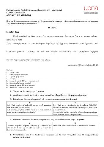 Evaluación del Bachillerato para el Acceso a la Universidad CURSO 20232024 ASIGNATURA GRIEGO II upna Universidad Pública de Navarra Nafarroako Unibertsitate Publikoa Elige uno de los textos que se te presentan A  B y responde a las preguntas 1 y 2 correspondientes a ese texto Las preguntas 3 4 y 5 son las mismas para los dos textos TEXTO A Sémele y Zeus Sémele engañada por Hera ruega a Zeus que se muestre ante ella como es Este se presenta en todo su esplendor y la mata 1 2    3 4        3     …