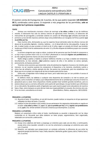 ABAU Convocatoria extraordinaria 2024 LINGUA CASTELÁ E LITERATURA II Código 01 El examen consta de 8 preguntas de 2 puntos de las que podrá responder UN MÁXIMO DE 5 combinadas como quiera Si responde a más preguntas de las permitidas solo se corregirán las 5 primeras respondidas TEXTO 1 Vivimos una movilización creciente a favor de restringir a los niños y niñas el uso de teléfonos 2 móviles El detonante han sido las últimas noticias de agresiones entre menores y la detección del 3 intercambio …