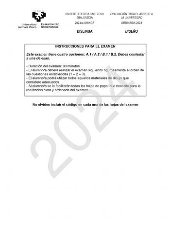 UNIBERTSITATERA SARTZEKO EBALUAZIOA 2024ko OHIKOA DISEINUA EVALUACIÓN PARA EL ACCESO A LA UNIVERSIDAD ORDINARIA 2024 DISEÑO INSTRUCCIONES PARA EL EXAMEN Este examen tiene cuatro opciones A1  A2  B1  B2 Debes contestar a una de ellas  Duración del examen 90 minutos 2024  El alumnoa deberá realizar el examen siguiendo rigurosamente el orden de las cuestiones establecidas 1  2  3  El alumnoa podrá utilizar todos aquellos materiales de dibujo que considere adecuados  Al alumnoa se le facilitarán to…