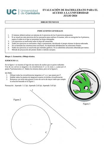 UC I Universidad EVALUACIÓN DE BACHILLERATO PARA EL de Cantabria ACCESO A LA UNIVERSIDAD JULIO 2024 DIBUJO TÉCNICO 11 INDICACIONES GENERALES 1 El alumno deberá realizar un máximo de 4 ejercicios de los 8 ejercicios propuestos 2 Si se resuelven más ejercicios de los necesarios para realizar el examen sólo se corregirán los 4 primeros según el orden en el que se presenten las hojas entregadas 3 Los ejercicios se resolverán sobre la hoja del enunciado 4 Todos los ejercicios se realizarán a lápiz o…