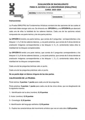 Instrucciones EVALUACIÓN DE BACHILLERATO PARA EL ACCESO A LA UNIVERSIDAD EBAUPAU CURSO 20232024 MATERIA Fundamentos Artísticos 1 Convocatoria La Prueba EBAUPAU de Fundamentos Artísticos constará de dos opciones de las cuales el alumnado debe escoger solo una Se ofrecerá una OPCIÓN A y una OPCIÓN B que abarcará cada una de ellas la totalidad de los saberes básicos Cada una de las opciones estará compuesta de una parte teórica y de otra parte práctica La OPCIÓN A tendrá una parte teórica que cons…