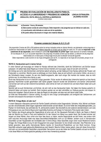 PRUEBA DE EVALUACIÓN DE BACHILLERATO PARA EL ACCESO A LA UNIVERSIDAD Y PRUEBAS DE ADMISIÓN ANDALUCÍA CEUTA MELILLA y CENTROS en MARRUECOS CURSO 20232024 LENGUA EXTRANJERA ALEMÁN ACCESO Instrucciones a Duración 1 hora y 30 minutos b Este examen consta de varios bloques Debe responder a las preguntas que se indican en cada uno c La puntuación está indicada en cada uno de los apartados d No podrá utilizar diccionario ni ningún otro material didáctico El examen constará de 5 bloques A B C D y E Se …