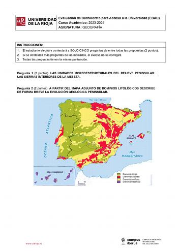 itil UNIVERSIDADI Evaluación de Bachillerato para Acceso a la Universidad EBAU  DE LA RIOJA  Curso Académico 20232024 ASIGNATURA GEOGRAFÍA l INSTRUCCIONES 1 El estudiante elegirá y contestará a SOLO CINCO preguntas de entre todas las propuestas 2 puntos 2 Si se contestan más preguntas de las indicadas el exceso no se corregirá 3 Todas las preguntas tienen la misma puntuación Pregunta 1 2 puntos LAS UNIDADES MORFOESTRUCTURALES DEL RELIEVE PENINSULAR LAS SIERRAS INTERIORES DE LA MESETA Pregunta 2…