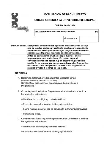 EVALUACIÓN DE BACHILLERATO PARA EL ACCESO A LA UNIVERSIDAD EBAUPAU CURSO 20232024 MATERIA Historia de la Música y la Danza 4 Convocatoria Instrucciones Esta prueba consta de dos opciones a realizar A o B Escoja una de las dos opciones y realice la prueba correspondiente a su elección No es posible escoger preguntas de diferentes opciones A o B porque la prueba quedaría invalidada Antes de comenzar la prueba se reproducirá el primer fragmento musical audiovisual En primer lugar el correspondient…