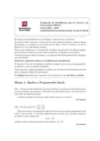 UNIVERSIDAD DE LA RIOJA Evaluacion de Bachillerato para el Acceso a la Universidad EBAU Curso 2023  2024 MATEMA TICAS APLICADAS A LAS CCSS II El examen esta distribuido en tres bloques cada uno con 3 ejercicios En total se debe contestar a 4 ejercicios de dos maneras posibles o bien se eligen dos bloques y se contesta a 2 de cada uno de ellos o bien se contesta a 2 de un bloque y a 1 de cada bloque restante Para evitar confusiones se recomienda consignar claramente en la primera pagina de las h…