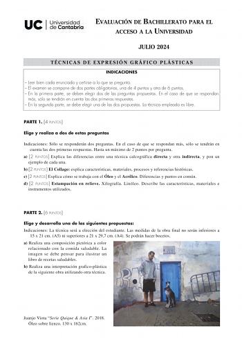 EVALUACIÓN DE BACHILLERATO PARA EL ACCESO A LA UNIVERSIDAD JULIO 2024 TÉCNICAS DE EXPRESIÓN GRÁFICO PLÁSTICAS INDICACIONES  Leer bien cada enunciado y ceñirse a lo que se pregunta  El examen se compone de dos partes obligatorias una de 4 puntos y otra de 6 puntos  En la primera parte se deben elegir dos de las preguntas propuestas En el caso de que se respondan más sólo se tendrán en cuenta las dos primeras respuestas  En la segunda parte se debe elegir una de las dos propuestas La técnica empl…