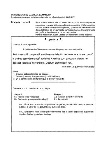 UNIVERSIDAD DE CASTILLALA MANCHA Pruebas de acceso a estudios universitarios Bachillerato LOGSE Materia Latín 11 Esta prueba consta de un texto latino y de dos bloques de preguntas Una vez seleccionada una propuesta el alumno debe traducir el texto latino hasta 6 puntos y contestar a una cuestión de cada bloque de preguntas 2 puntos cada una Se valorarán la ortografía y la coherencia de las respuestas Para la traducción puede usarse un diccionario latinoespañol Propuesta A Traducir el texto sig…