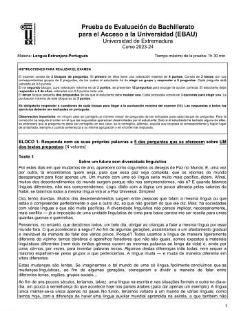 UNIV ERSIDAD DE EXTREMADURA Prueba de Evaluación de Bachillerato para el Acceso a la Universidad EBAU Universidad de Extremadura Curso 202324 Materia Lengua ExtranjeraPortugués Tiempo máximo de la prueba 1h 30 min INSTRUCCIONES PARA REALIZAR EL EXAMEN El examen consta de 3 bloques de preguntas El primero de ellos tiene una valoración máxima de 4 puntos Consta de 2 textos con sus correspondientes grupos de 8 preguntas de los cuales el estudiante ha de elegir un grupo y responder a 5 preguntas Ca…