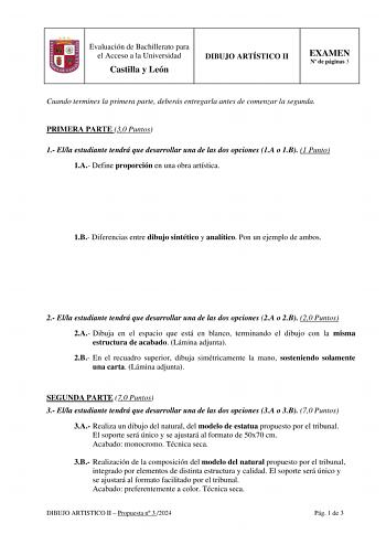 Evaluación de Bachillerato para el Acceso a la Universidad Castilla y León DIBUJO ARTÍSTICO II EXAMEN N de páginas 3 Cuando termines la primera parte deberás entregarla antes de comenzar la segunda PRIMERA PARTE 30 Puntos 1 Ella estudiante tendrá que desarrollar una de las dos opciones 1A o 1B 1 Punto 1A Define proporción en una obra artística 1B Diferencias entre dibujo sintético y analítico Pon un ejemplo de ambos 2 Ella estudiante tendrá que desarrollar una de las dos opciones 2A o 2B 20 Pun…